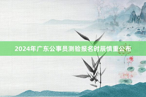 2024年广东公事员测验报名时辰慎重公布