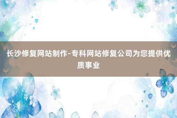 长沙修复网站制作-专科网站修复公司为您提供优质事业