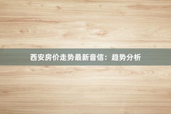 西安房价走势最新音信：趋势分析