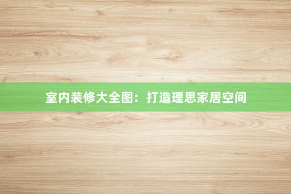 室内装修大全图：打造理思家居空间
