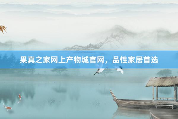果真之家网上产物城官网，品性家居首选