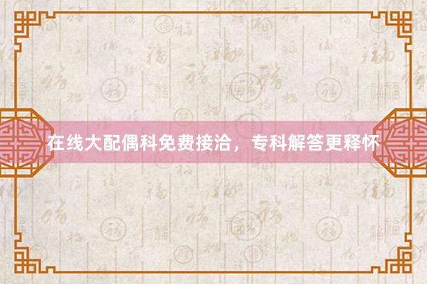 在线大配偶科免费接洽，专科解答更释怀
